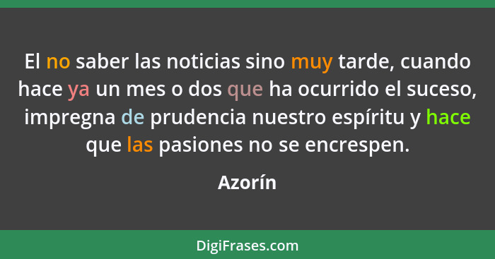 El no saber las noticias sino muy tarde, cuando hace ya un mes o dos que ha ocurrido el suceso, impregna de prudencia nuestro espíritu y hace... - Azorín