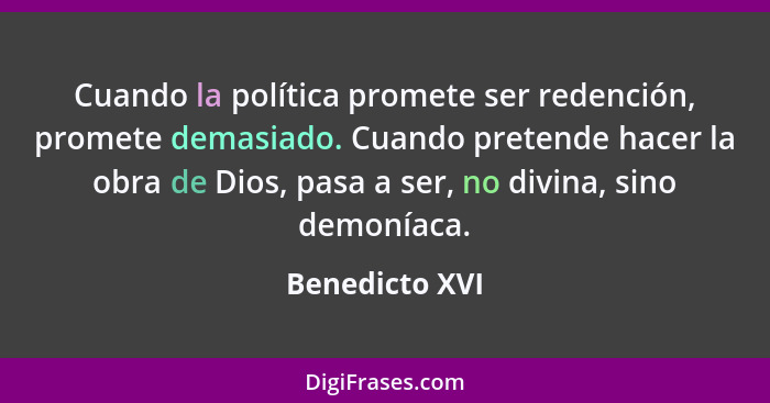 Cuando la política promete ser redención, promete demasiado. Cuando pretende hacer la obra de Dios, pasa a ser, no divina, sino demoní... - Benedicto XVI