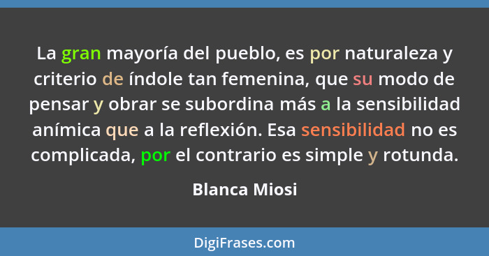 La gran mayoría del pueblo, es por naturaleza y criterio de índole tan femenina, que su modo de pensar y obrar se subordina más a la se... - Blanca Miosi