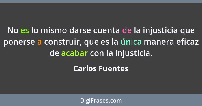 No es lo mismo darse cuenta de la injusticia que ponerse a construir, que es la única manera eficaz de acabar con la injusticia.... - Carlos Fuentes