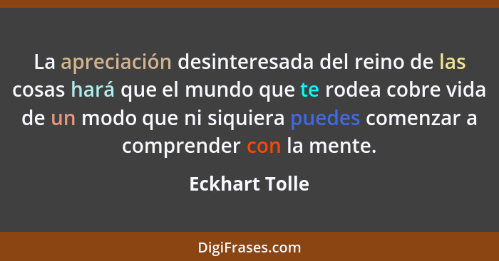 La apreciación desinteresada del reino de las cosas hará que el mundo que te rodea cobre vida de un modo que ni siquiera puedes comenz... - Eckhart Tolle