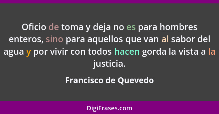 Oficio de toma y deja no es para hombres enteros, sino para aquellos que van al sabor del agua y por vivir con todos hacen gord... - Francisco de Quevedo