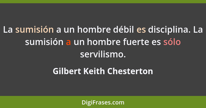 La sumisión a un hombre débil es disciplina. La sumisión a un hombre fuerte es sólo servilismo.... - Gilbert Keith Chesterton