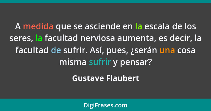 A medida que se asciende en la escala de los seres, la facultad nerviosa aumenta, es decir, la facultad de sufrir. Así, pues, ¿será... - Gustave Flaubert