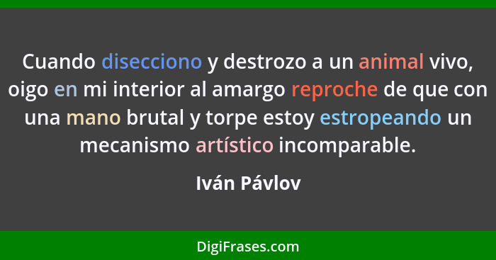 Cuando disecciono y destrozo a un animal vivo, oigo en mi interior al amargo reproche de que con una mano brutal y torpe estoy estropean... - Iván Pávlov