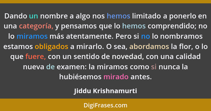 Dando un nombre a algo nos hemos limitado a ponerlo en una categoría, y pensamos que lo hemos comprendido; no lo miramos más aten... - Jiddu Krishnamurti