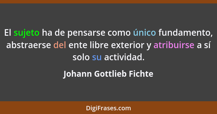 El sujeto ha de pensarse como único fundamento, abstraerse del ente libre exterior y atribuirse a sí solo su actividad.... - Johann Gottlieb Fichte