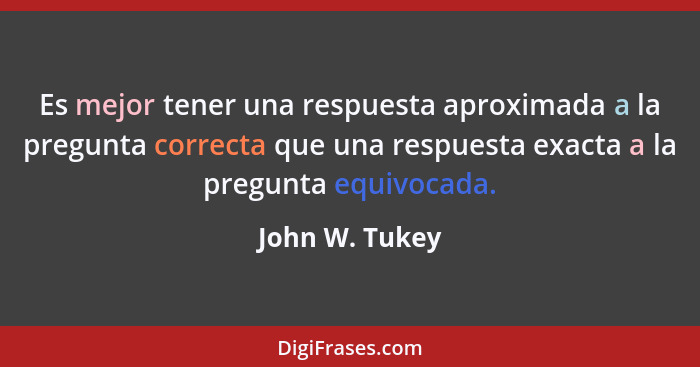 Es mejor tener una respuesta aproximada a la pregunta correcta que una respuesta exacta a la pregunta equivocada.... - John W. Tukey