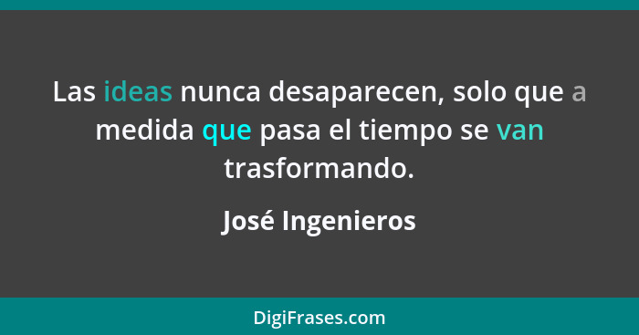 Las ideas nunca desaparecen, solo que a medida que pasa el tiempo se van trasformando.... - José Ingenieros