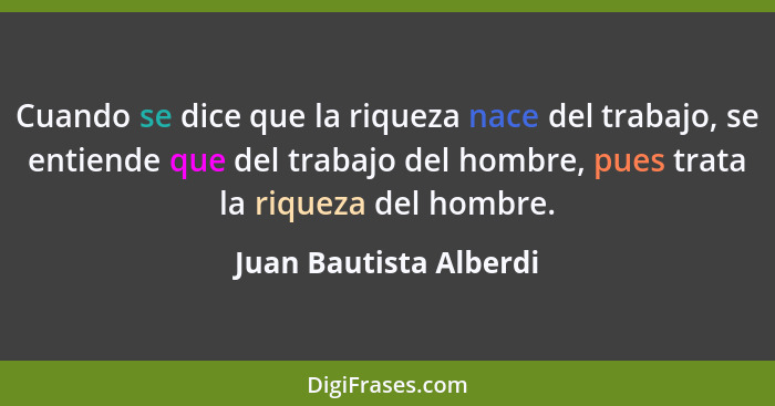 Cuando se dice que la riqueza nace del trabajo, se entiende que del trabajo del hombre, pues trata la riqueza del hombre.... - Juan Bautista Alberdi