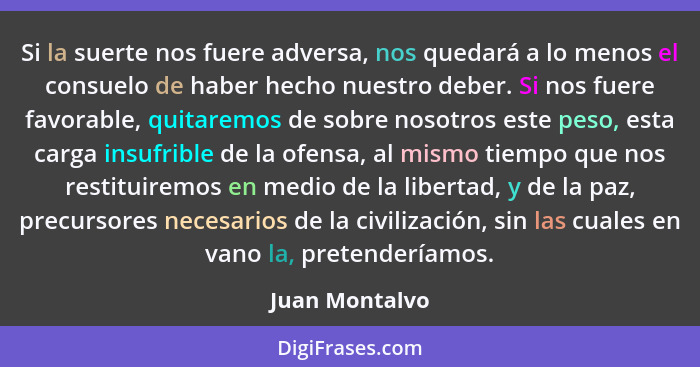 Si la suerte nos fuere adversa, nos quedará a lo menos el consuelo de haber hecho nuestro deber. Si nos fuere favorable, quitaremos de... - Juan Montalvo