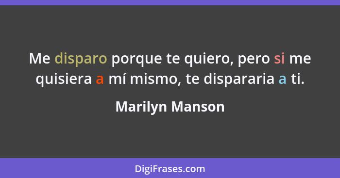 Me disparo porque te quiero, pero si me quisiera a mí mismo, te dispararia a ti.... - Marilyn Manson