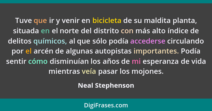 Tuve que ir y venir en bicicleta de su maldita planta, situada en el norte del distrito con más alto índice de delitos químicos, al... - Neal Stephenson