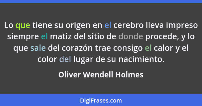 Lo que tiene su origen en el cerebro lleva impreso siempre el matiz del sitio de donde procede, y lo que sale del corazón trae... - Oliver Wendell Holmes