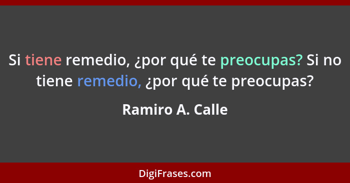 Si tiene remedio, ¿por qué te preocupas? Si no tiene remedio, ¿por qué te preocupas?... - Ramiro A. Calle