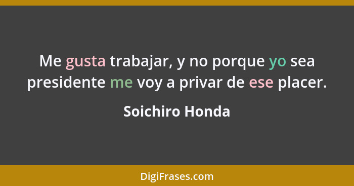 Me gusta trabajar, y no porque yo sea presidente me voy a privar de ese placer.... - Soichiro Honda