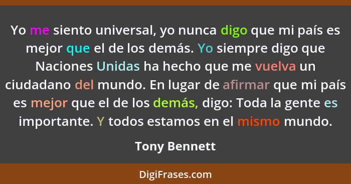 Yo me siento universal, yo nunca digo que mi país es mejor que el de los demás. Yo siempre digo que Naciones Unidas ha hecho que me vue... - Tony Bennett