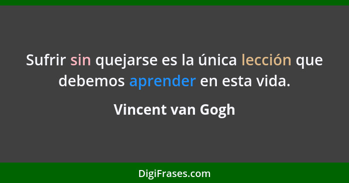 Sufrir sin quejarse es la única lección que debemos aprender en esta vida.... - Vincent van Gogh