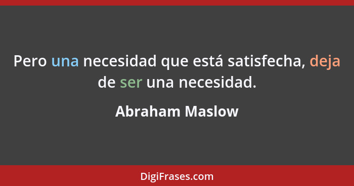 Pero una necesidad que está satisfecha, deja de ser una necesidad.... - Abraham Maslow