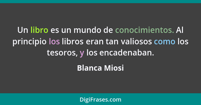 Un libro es un mundo de conocimientos. Al principio los libros eran tan valiosos como los tesoros, y los encadenaban.... - Blanca Miosi