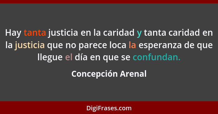 Hay tanta justicia en la caridad y tanta caridad en la justicia que no parece loca la esperanza de que llegue el día en que se con... - Concepción Arenal