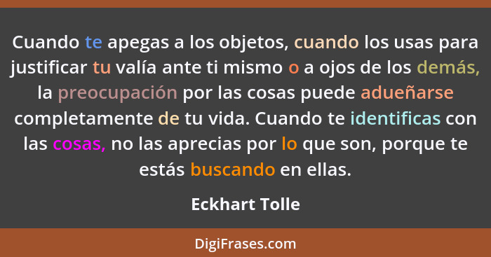 Cuando te apegas a los objetos, cuando los usas para justificar tu valía ante ti mismo o a ojos de los demás, la preocupación por las... - Eckhart Tolle