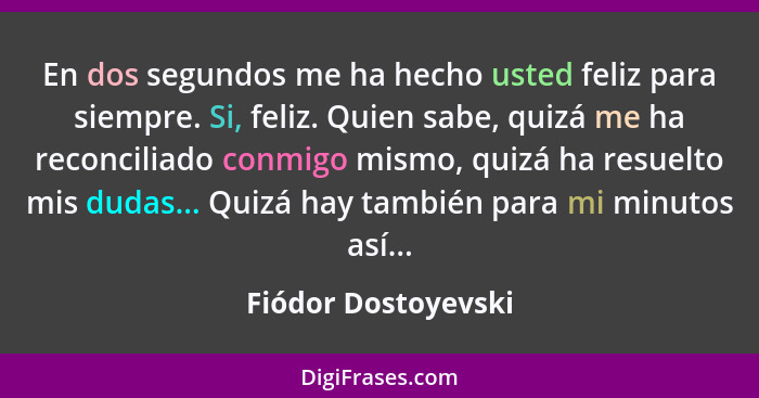 En dos segundos me ha hecho usted feliz para siempre. Si, feliz. Quien sabe, quizá me ha reconciliado conmigo mismo, quizá ha res... - Fiódor Dostoyevski