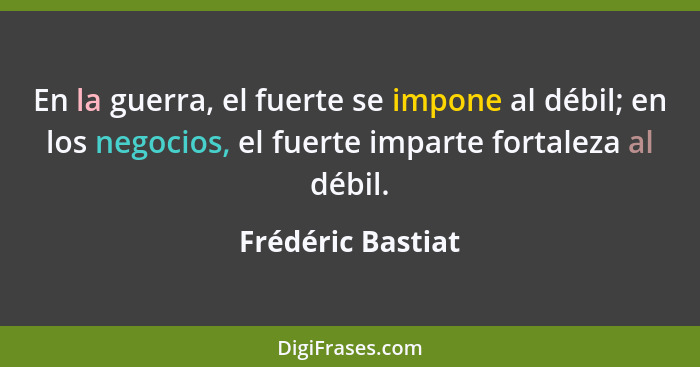 En la guerra, el fuerte se impone al débil; en los negocios, el fuerte imparte fortaleza al débil.... - Frédéric Bastiat