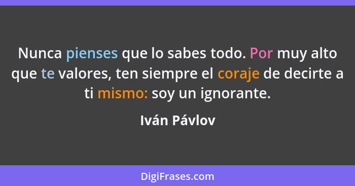 Nunca pienses que lo sabes todo. Por muy alto que te valores, ten siempre el coraje de decirte a ti mismo: soy un ignorante.... - Iván Pávlov