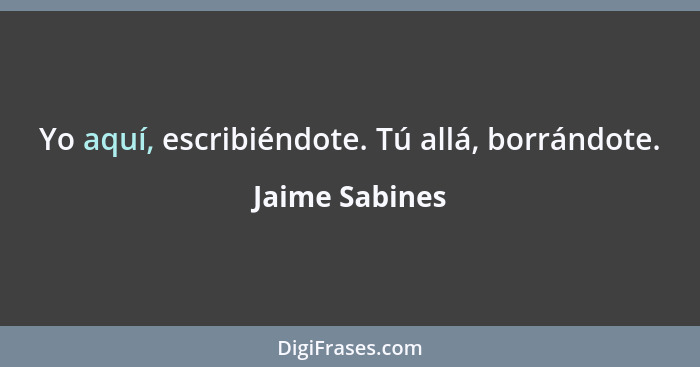 Yo aquí, escribiéndote. Tú allá, borrándote.... - Jaime Sabines