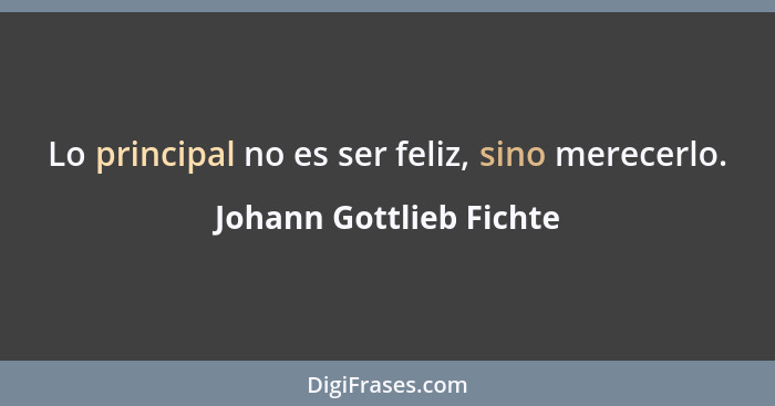 Lo principal no es ser feliz, sino merecerlo.... - Johann Gottlieb Fichte