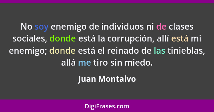 No soy enemigo de individuos ni de clases sociales, donde está la corrupción, allí está mi enemigo; donde está el reinado de las tinie... - Juan Montalvo