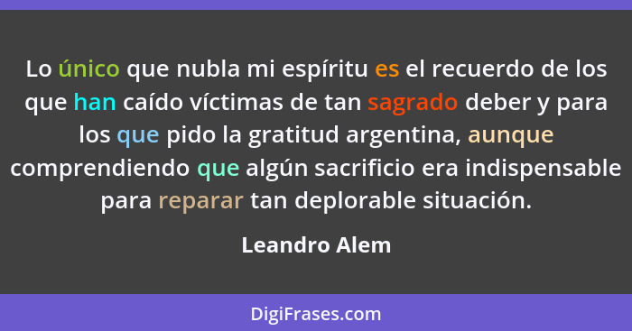 Lo único que nubla mi espíritu es el recuerdo de los que han caído víctimas de tan sagrado deber y para los que pido la gratitud argent... - Leandro Alem