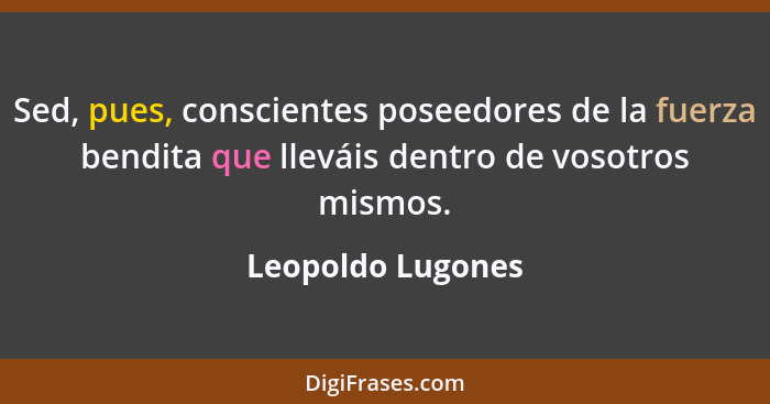Sed, pues, conscientes poseedores de la fuerza bendita que lleváis dentro de vosotros mismos.... - Leopoldo Lugones