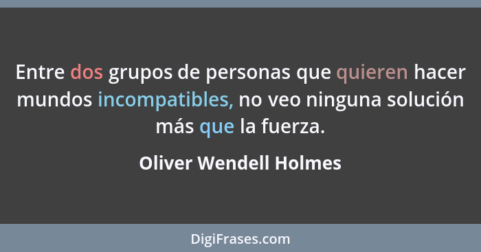 Entre dos grupos de personas que quieren hacer mundos incompatibles, no veo ninguna solución más que la fuerza.... - Oliver Wendell Holmes