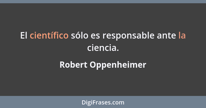 El científico sólo es responsable ante la ciencia.... - Robert Oppenheimer