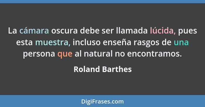 La cámara oscura debe ser llamada lúcida, pues esta muestra, incluso enseña rasgos de una persona que al natural no encontramos.... - Roland Barthes