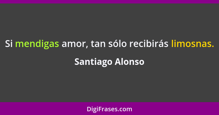 Si mendigas amor, tan sólo recibirás limosnas.... - Santiago Alonso