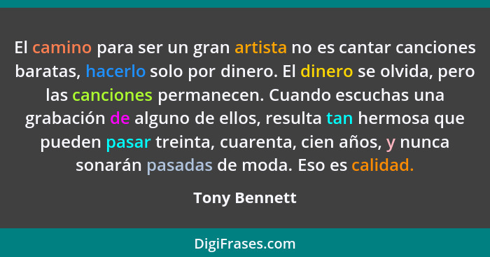 El camino para ser un gran artista no es cantar canciones baratas, hacerlo solo por dinero. El dinero se olvida, pero las canciones per... - Tony Bennett