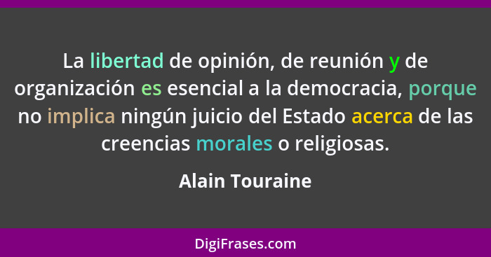 La libertad de opinión, de reunión y de organización es esencial a la democracia, porque no implica ningún juicio del Estado acerca d... - Alain Touraine
