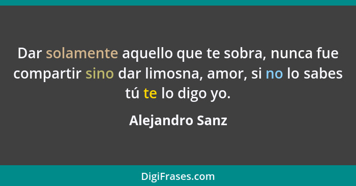 Dar solamente aquello que te sobra, nunca fue compartir sino dar limosna, amor, si no lo sabes tú te lo digo yo.... - Alejandro Sanz