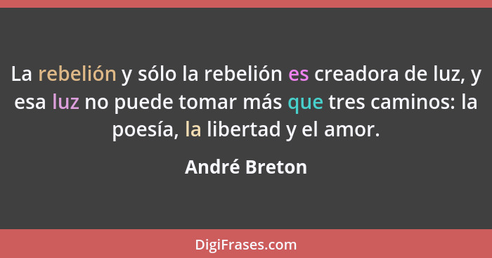 La rebelión y sólo la rebelión es creadora de luz, y esa luz no puede tomar más que tres caminos: la poesía, la libertad y el amor.... - André Breton