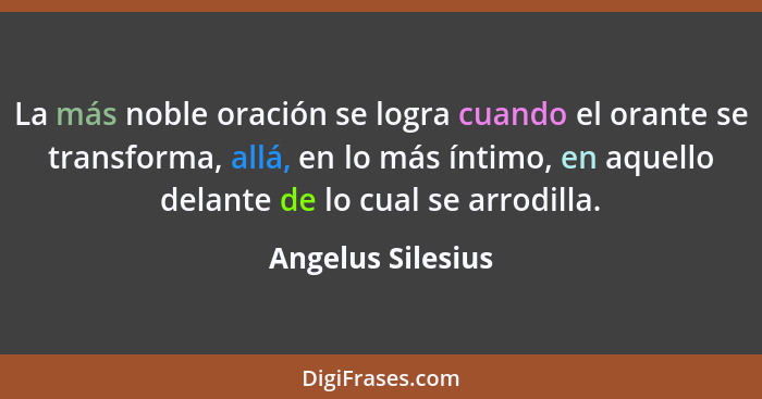 La más noble oración se logra cuando el orante se transforma, allá, en lo más íntimo, en aquello delante de lo cual se arrodilla.... - Angelus Silesius