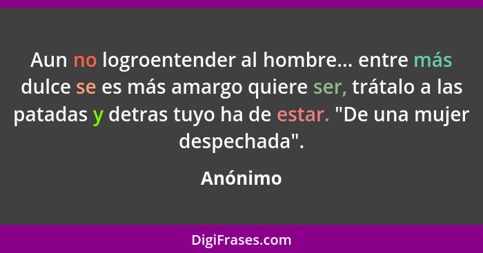 Aun no logroentender al hombre... entre más dulce se es más amargo quiere ser, trátalo a las patadas y detras tuyo ha de estar. "De una muje... - Anónimo