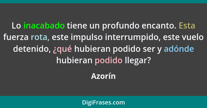 Lo inacabado tiene un profundo encanto. Esta fuerza rota, este impulso interrumpido, este vuelo detenido, ¿qué hubieran podido ser y adónde h... - Azorín