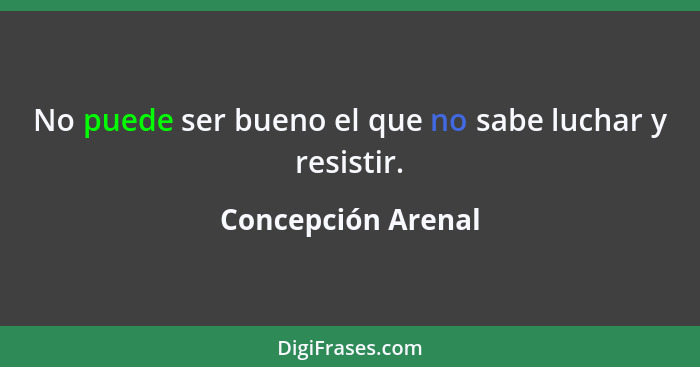 No puede ser bueno el que no sabe luchar y resistir.... - Concepción Arenal