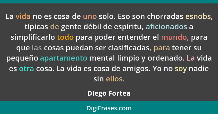 La vida no es cosa de uno solo. Eso son chorradas esnobs, típicas de gente débil de espíritu, aficionados a simplificarlo todo para pod... - Diego Fortea