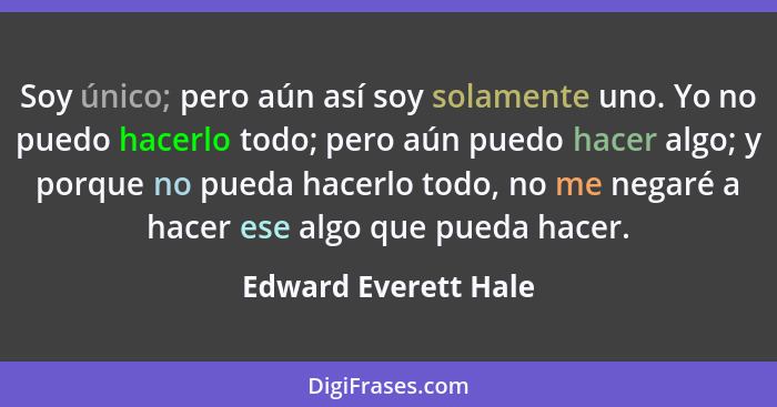 Soy único; pero aún así soy solamente uno. Yo no puedo hacerlo todo; pero aún puedo hacer algo; y porque no pueda hacerlo todo,... - Edward Everett Hale