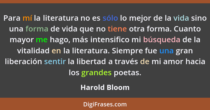 Para mí la literatura no es sólo lo mejor de la vida sino una forma de vida que no tiene otra forma. Cuanto mayor me hago, más intensif... - Harold Bloom