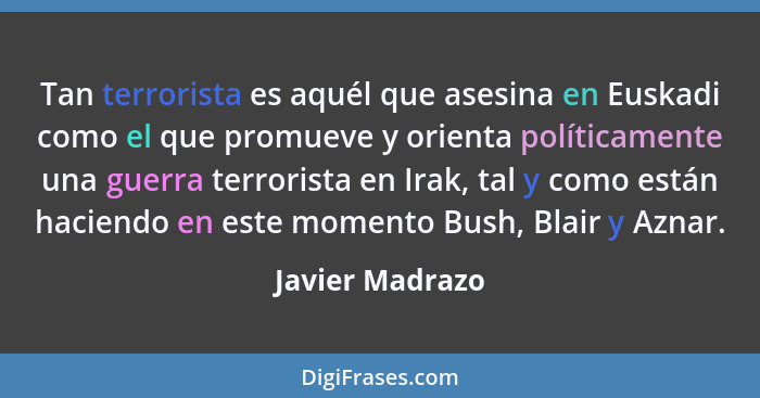 Tan terrorista es aquél que asesina en Euskadi como el que promueve y orienta políticamente una guerra terrorista en Irak, tal y como... - Javier Madrazo